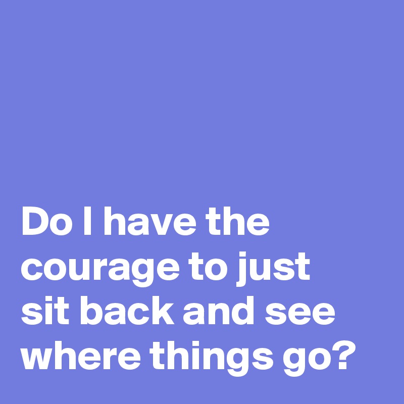 



Do I have the 
courage to just 
sit back and see 
where things go?