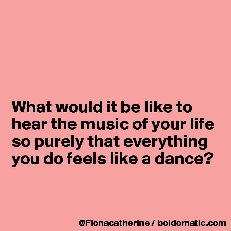 




What would it be like to
hear the music of your life
so purely that everything
you do feels like a dance?


