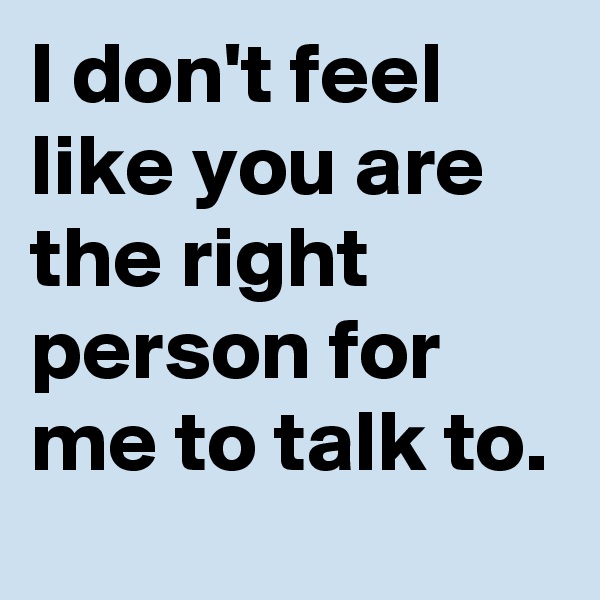 I don't feel like you are the right person for me to talk to.
