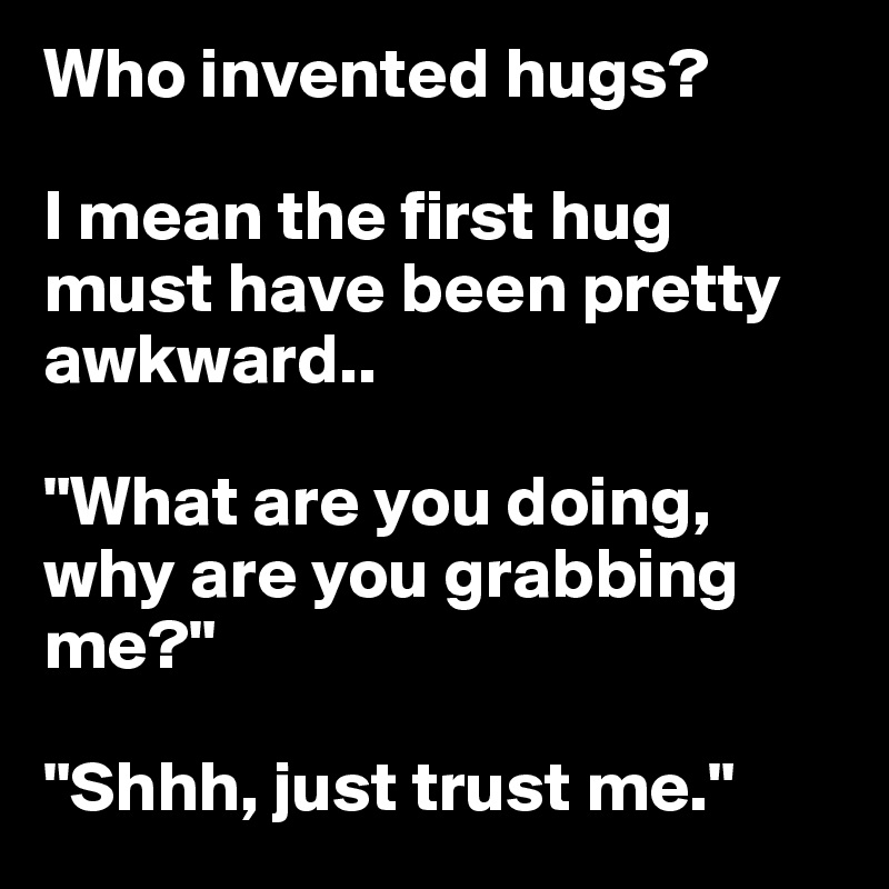 Who invented hugs?

I mean the first hug must have been pretty awkward..

"What are you doing, why are you grabbing me?"

"Shhh, just trust me."
