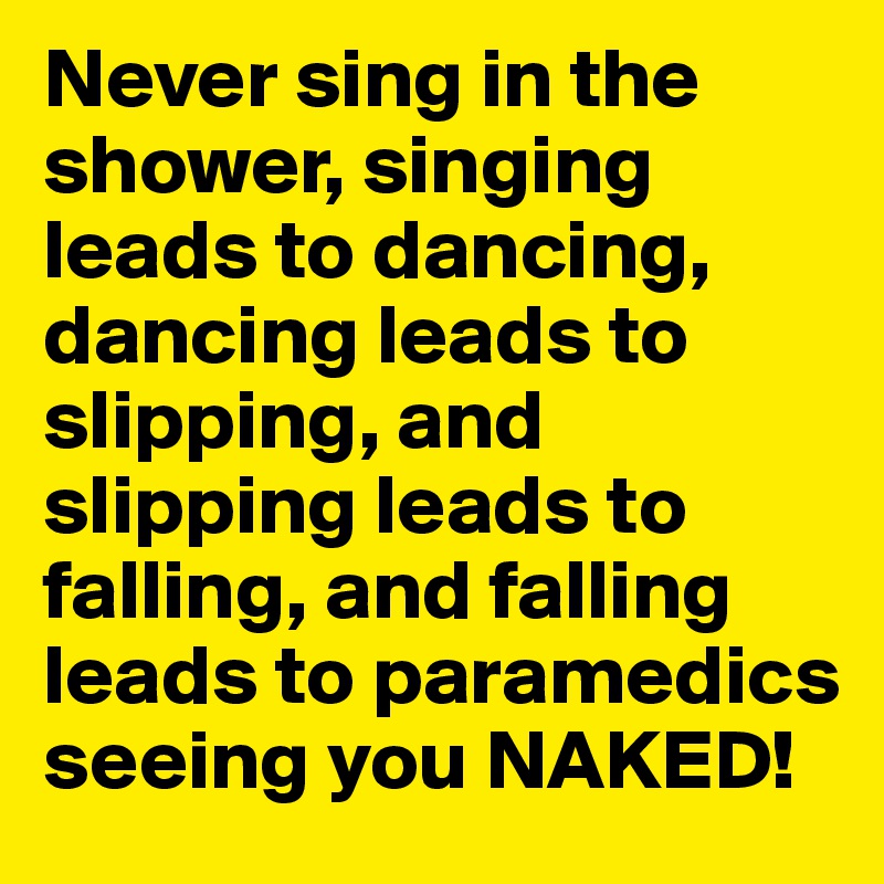 Never sing in the shower, singing leads to dancing, dancing leads to slipping, and slipping leads to falling, and falling leads to paramedics seeing you NAKED!