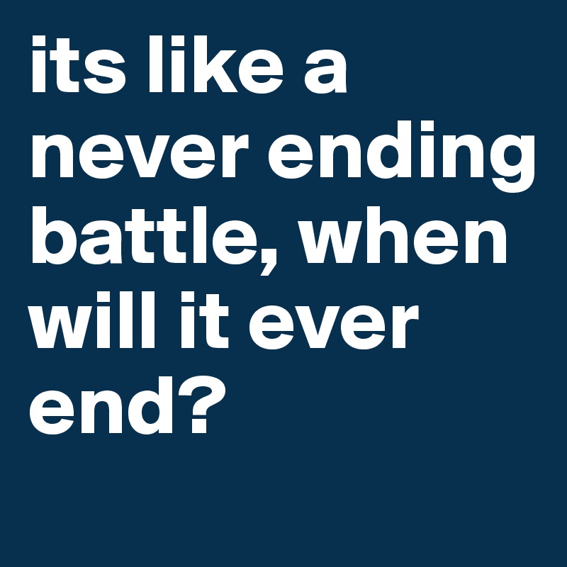 its like a never ending battle, when will it ever end? 