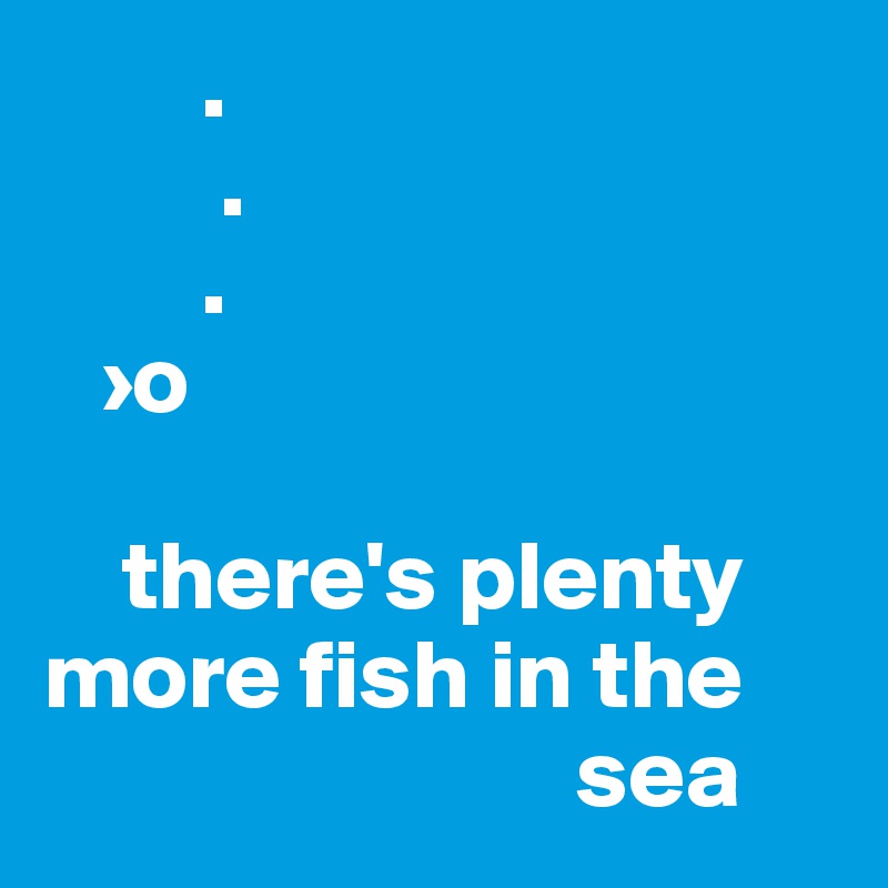         .
         .
        .
   ›o

    there's plenty more fish in the            
                           sea