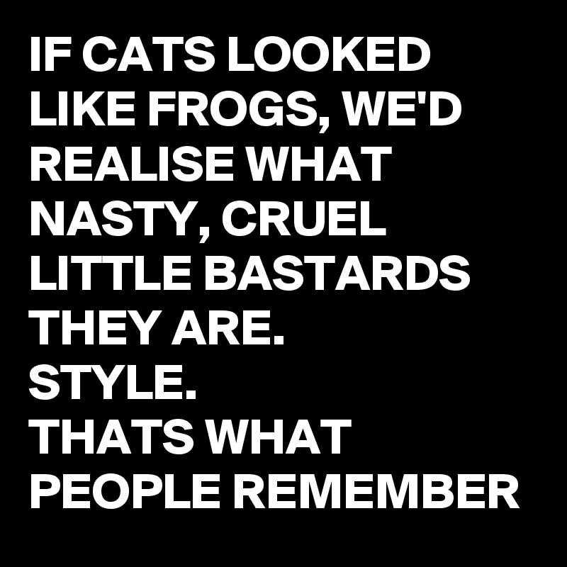 IF CATS LOOKED LIKE FROGS, WE'D REALISE WHAT NASTY, CRUEL LITTLE BASTARDS THEY ARE.
STYLE.  
THATS WHAT PEOPLE REMEMBER 