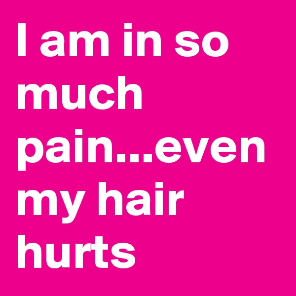 I am in so much pain...even my hair hurts