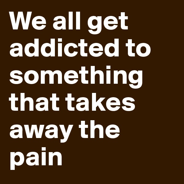 We all get addicted to something that takes away the pain