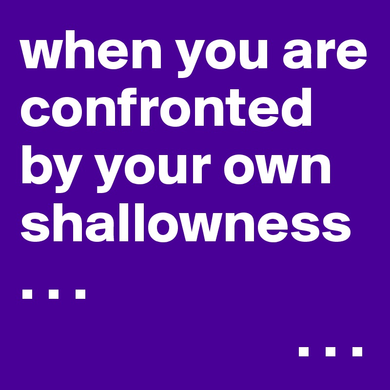 when you are confronted by your own shallowness
. . .
                        . . .