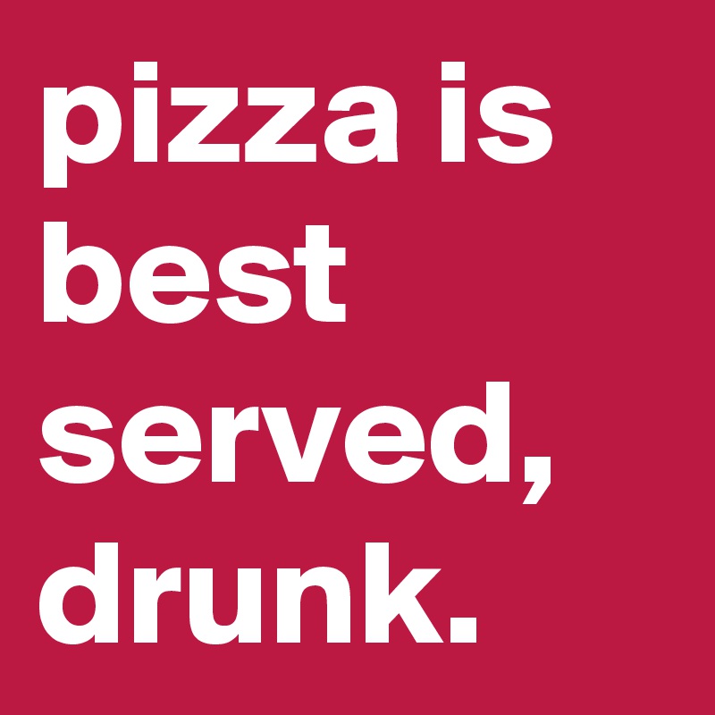 pizza is best served, drunk.