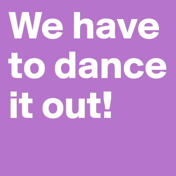 We have to dance it out!