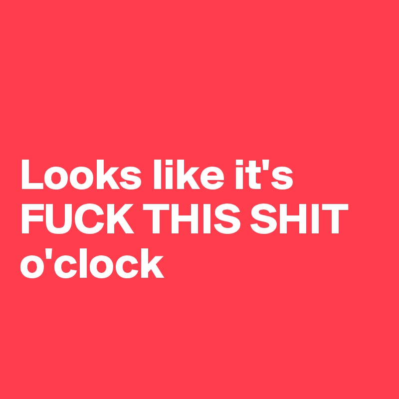 


Looks like it's FUCK THIS SHIT o'clock

