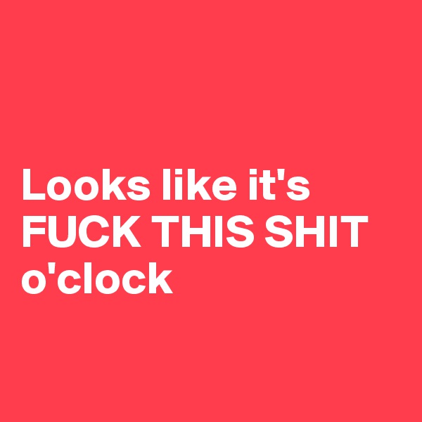 


Looks like it's FUCK THIS SHIT o'clock


