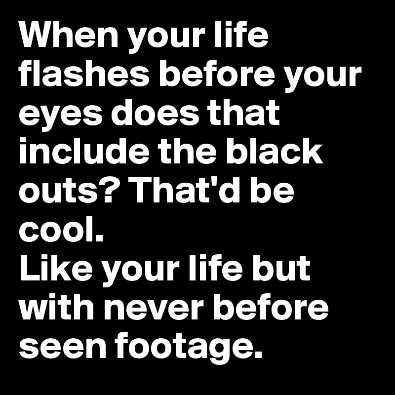 When your life flashes before your eyes does that include the black outs? That'd be cool. 
Like your life but with never before seen footage.