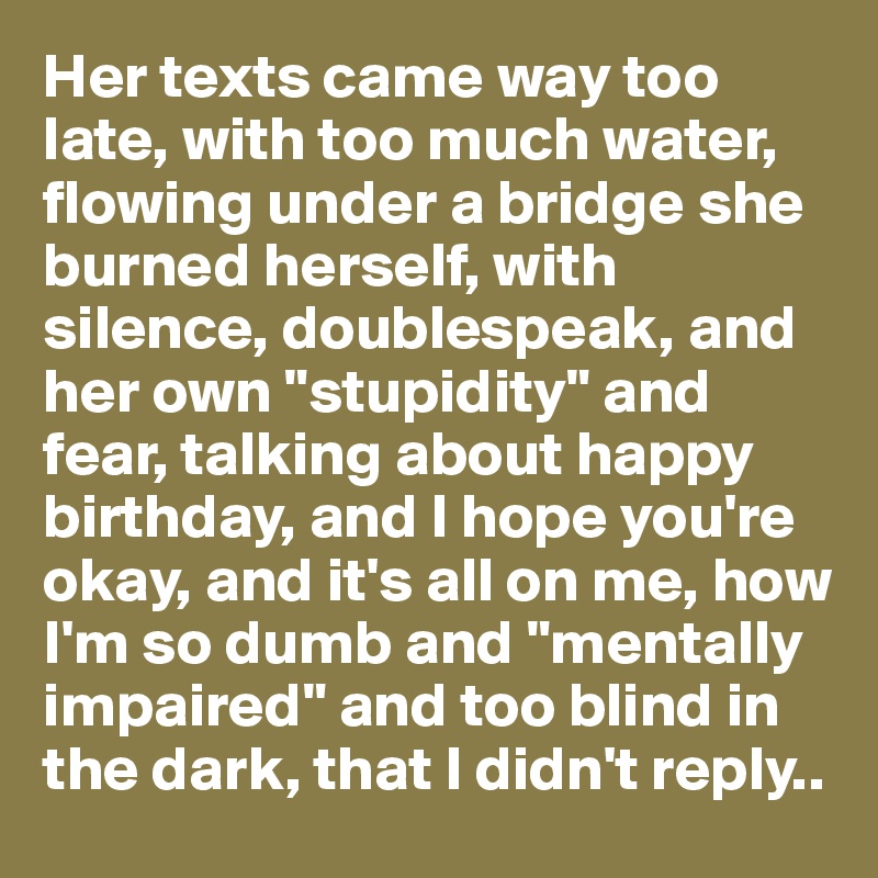 Her texts came way too late, with too much water, flowing under a bridge she burned herself, with silence, doublespeak, and her own "stupidity" and fear, talking about happy birthday, and I hope you're okay, and it's all on me, how I'm so dumb and "mentally impaired" and too blind in the dark, that I didn't reply..