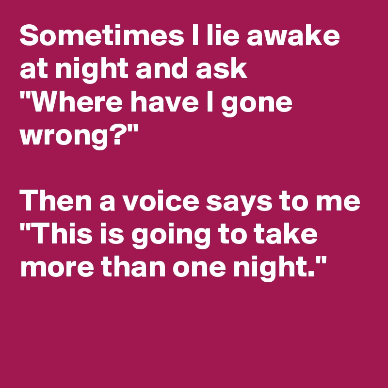 Sometimes I lie awake at night and ask    "Where have I gone wrong?"

Then a voice says to me "This is going to take more than one night."

