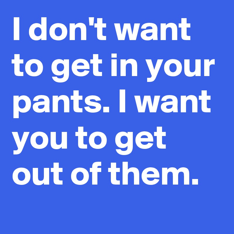I don't want to get in your pants. I want you to get out of them.