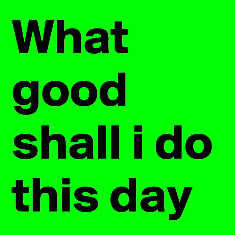 What good shall i do this day