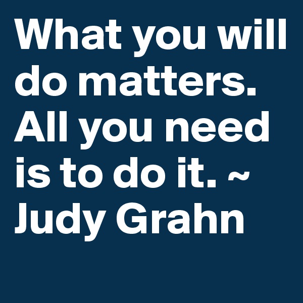 What you will do matters. All you need is to do it. ~ Judy Grahn