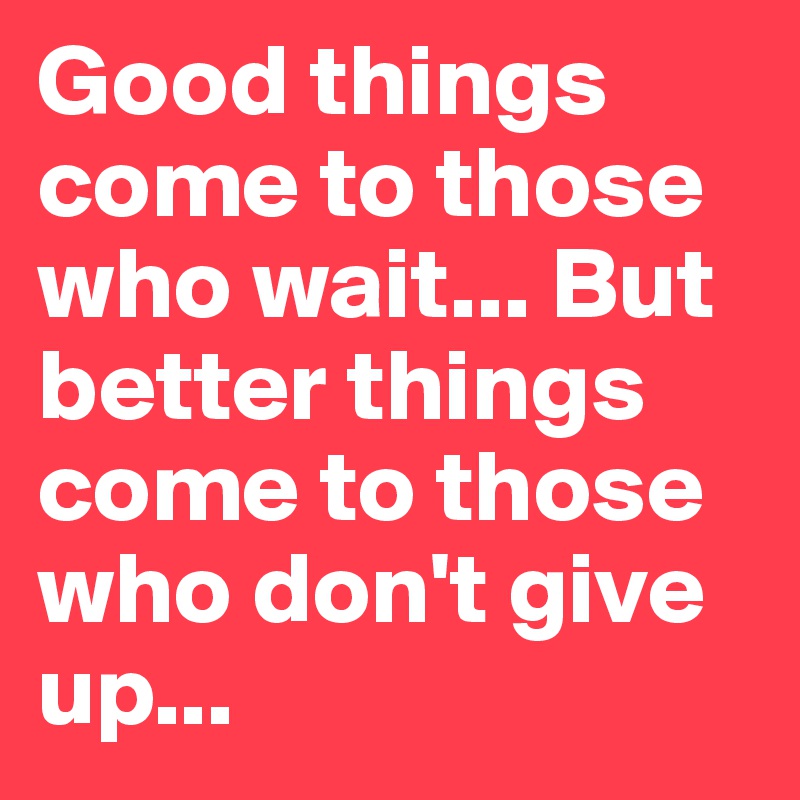 Good things come to those who wait... But better things come to those who don't give up...