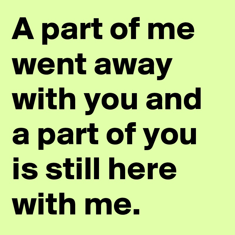 A part of me went away with you and a part of you is still here with me.