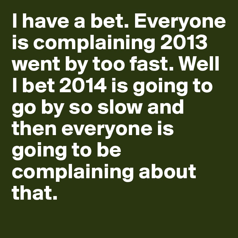 I have a bet. Everyone is complaining 2013 went by too fast. Well I bet 2014 is going to go by so slow and then everyone is going to be complaining about that. 