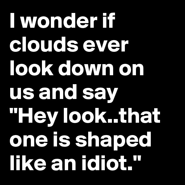 I wonder if clouds ever look down on us and say "Hey look..that one is shaped like an idiot."
