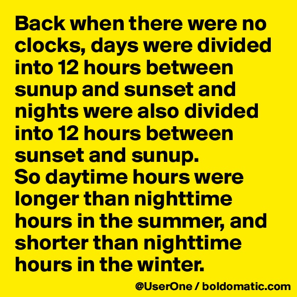 Back when there were no clocks, days were divided into 12 hours between sunup and sunset and nights were also divided into 12 hours between sunset and sunup.
So daytime hours were longer than nighttime hours in the summer, and shorter than nighttime hours in the winter. 