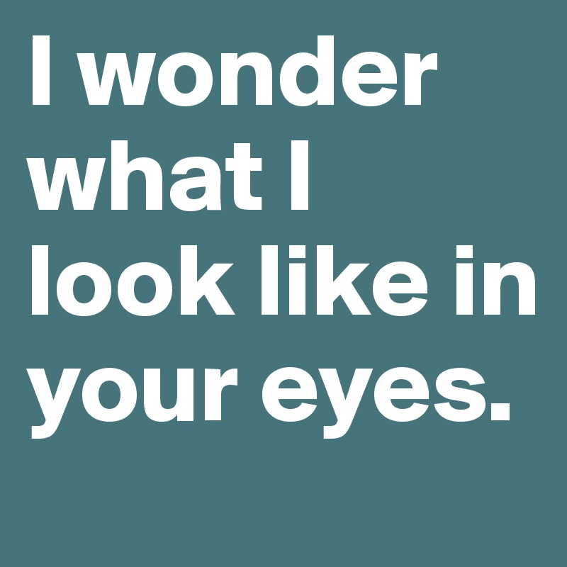 I wonder what I look like in your eyes. 