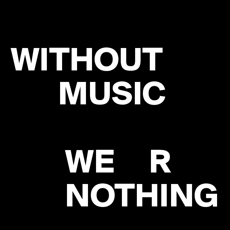 
WITHOUT
       MUSIC

        WE     R
        NOTHING