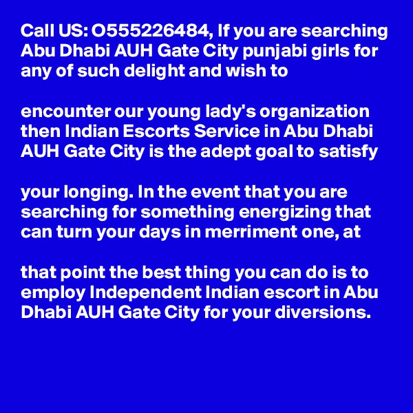 Call US: O555226484, If you are searching Abu Dhabi AUH Gate City punjabi girls for any of such delight and wish to 

encounter our young lady's organization then Indian Escorts Service in Abu Dhabi AUH Gate City is the adept goal to satisfy 

your longing. In the event that you are searching for something energizing that can turn your days in merriment one, at 

that point the best thing you can do is to employ Independent Indian escort in Abu Dhabi AUH Gate City for your diversions.