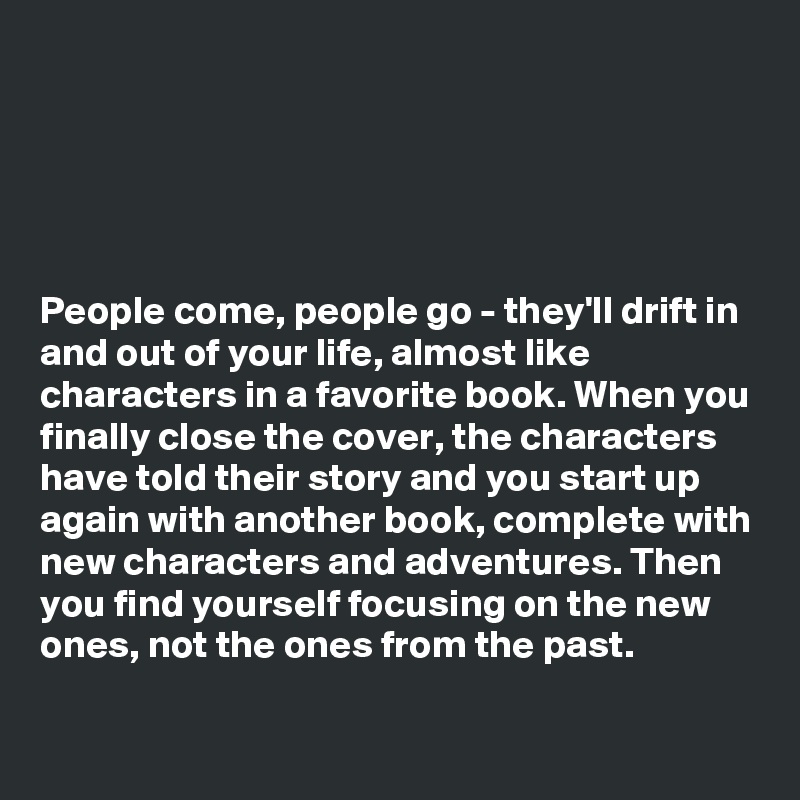 





People come, people go - they'll drift in and out of your life, almost like characters in a favorite book. When you finally close the cover, the characters have told their story and you start up again with another book, complete with new characters and adventures. Then you find yourself focusing on the new ones, not the ones from the past.

