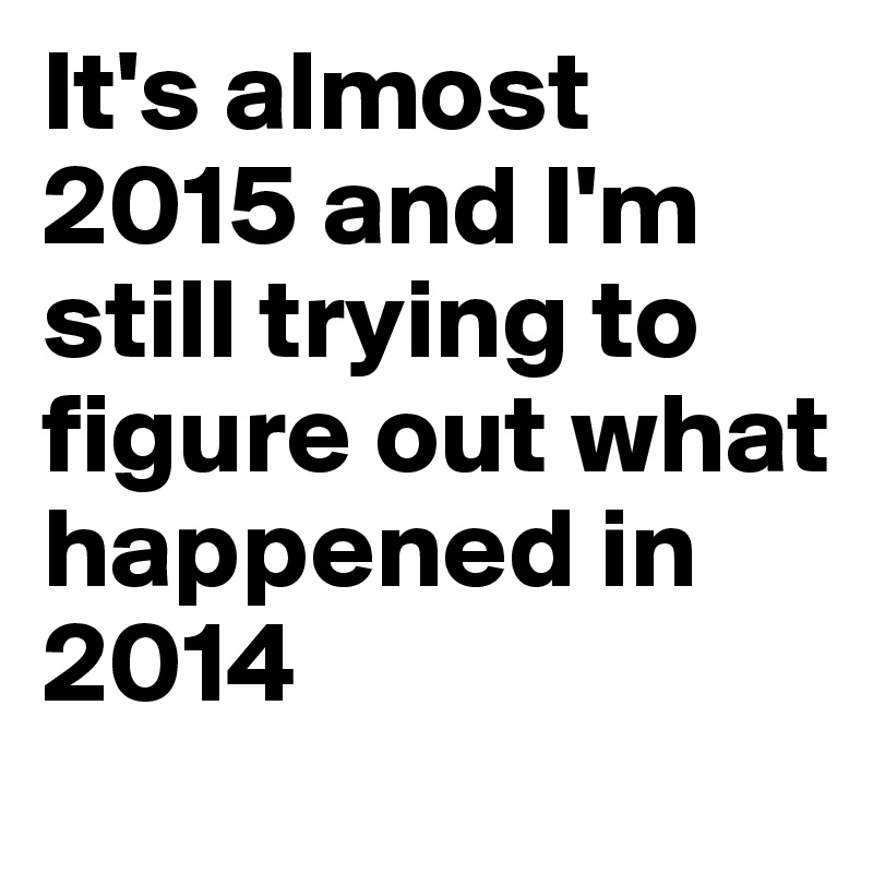 It's almost 2015 and I'm still trying to figure out what happened in 2014