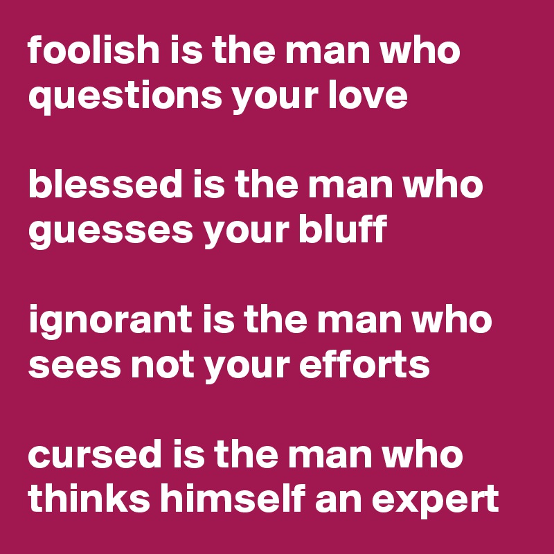 foolish is the man who questions your love

blessed is the man who guesses your bluff

ignorant is the man who sees not your efforts

cursed is the man who thinks himself an expert