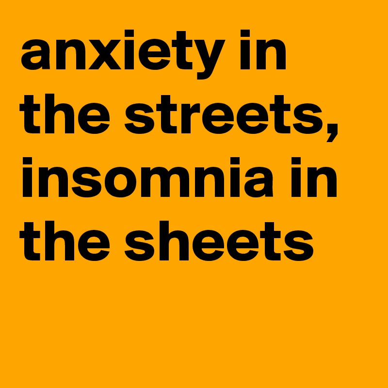 anxiety in the streets, insomnia in the sheets