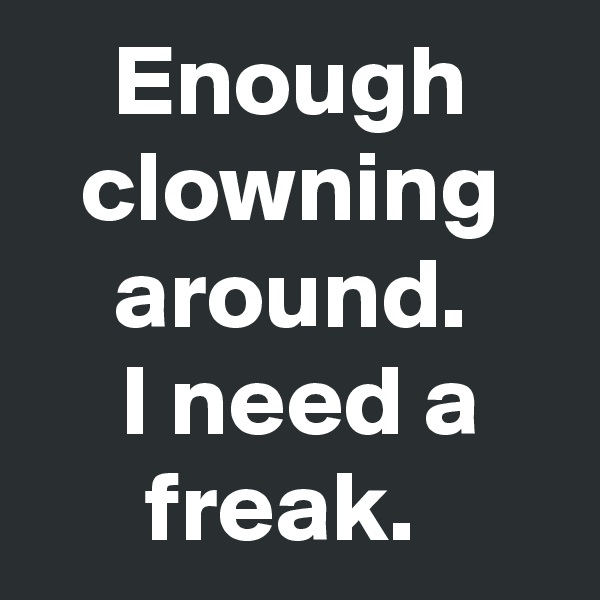 Enough clowning around.
 I need a freak. 