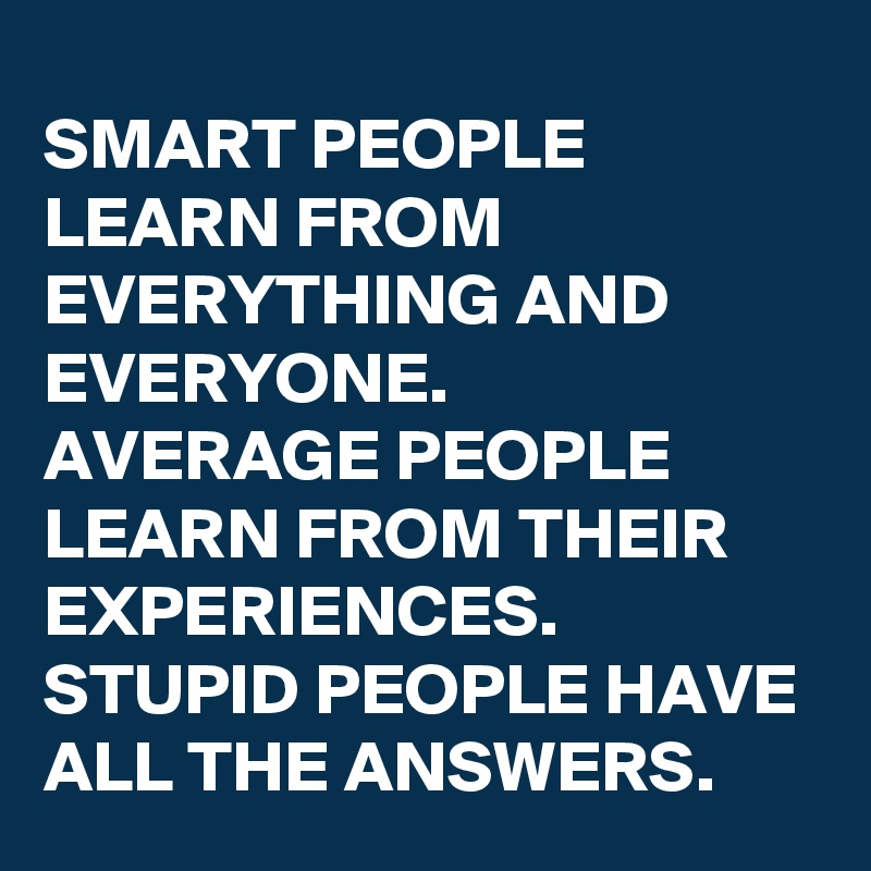 SMART PEOPLE LEARN FROM EVERYTHING AND EVERYONE.
AVERAGE PEOPLE LEARN FROM THEIR EXPERIENCES.
STUPID PEOPLE HAVE ALL THE ANSWERS.