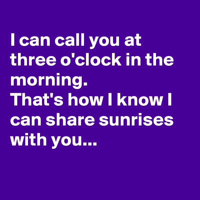 
I can call you at three o'clock in the morning.
That's how I know I can share sunrises with you...

