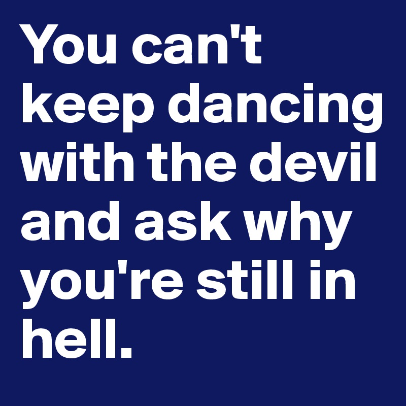 You can't keep dancing with the devil and ask why you're still in hell. 
