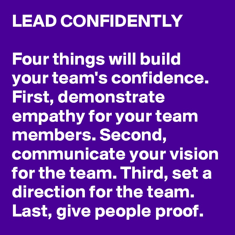 LEAD CONFIDENTLY

Four things will build your team's confidence. First, demonstrate empathy for your team members. Second, communicate your vision for the team. Third, set a direction for the team. Last, give people proof.