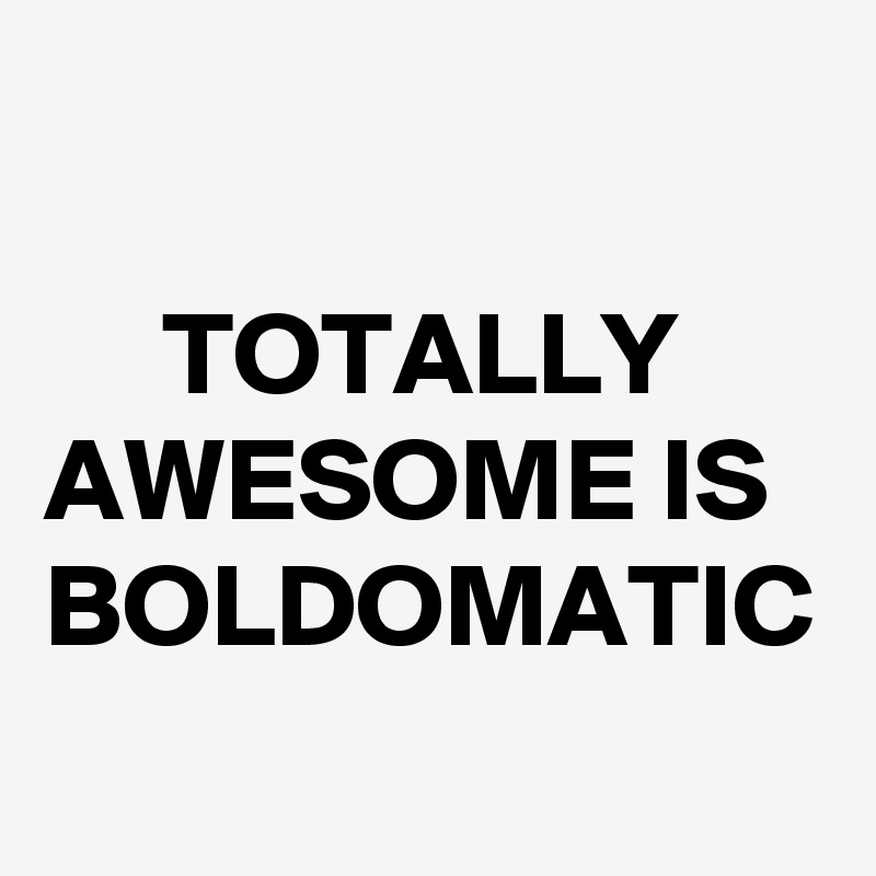 

     TOTALLY AWESOME IS BOLDOMATIC