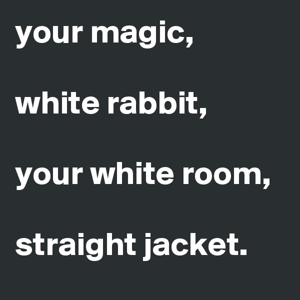 your magic, 

white rabbit,

your white room, 

straight jacket.