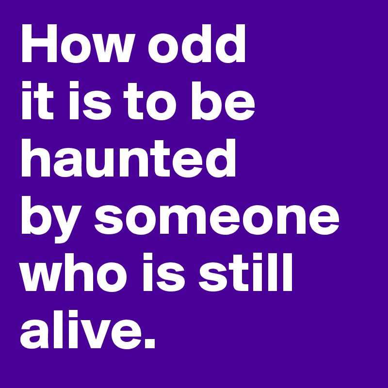 How odd
it is to be haunted
by someone
who is still alive. 