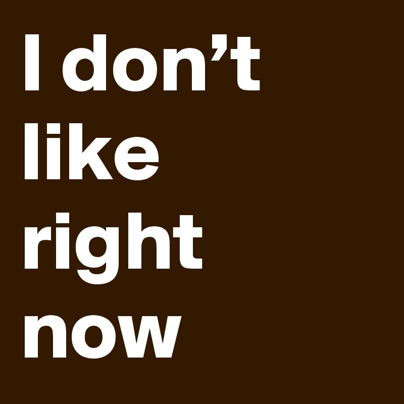 I don’t like right now