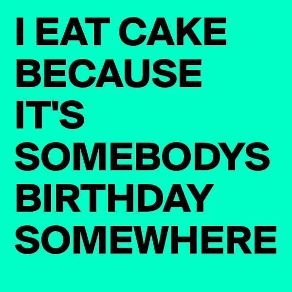 I EAT CAKE BECAUSE IT'S SOMEBODYSBIRTHDAY SOMEWHERE