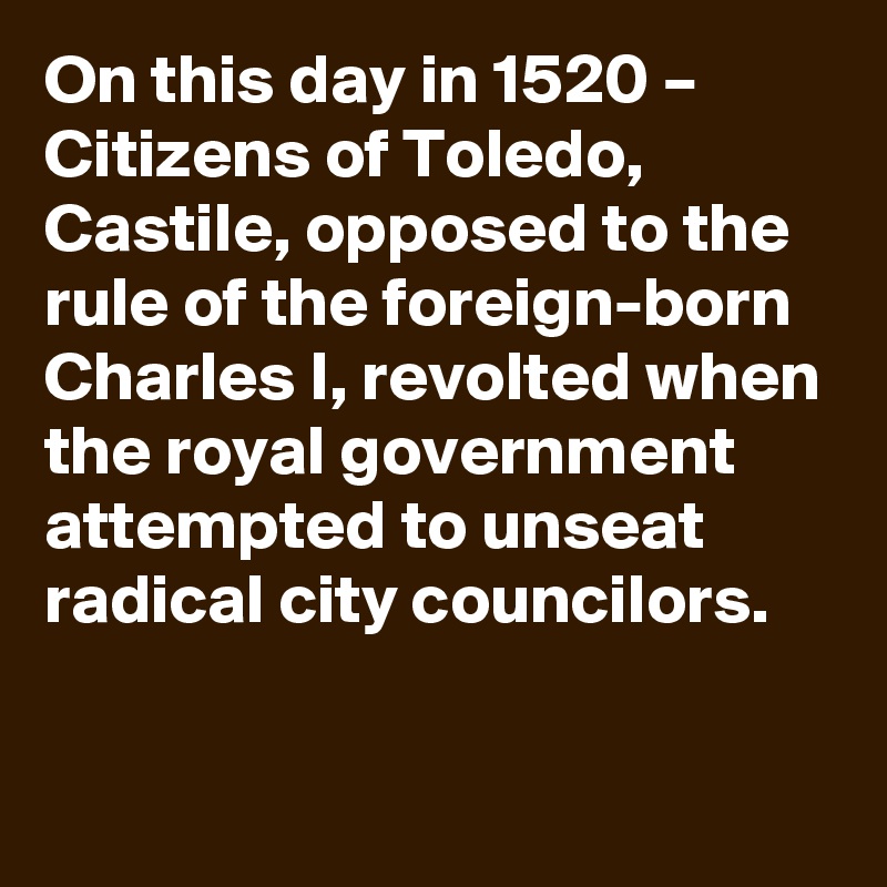 On this day in 1520 – Citizens of Toledo, Castile, opposed to the rule of the foreign-born Charles I, revolted when the royal government attempted to unseat radical city councilors.
