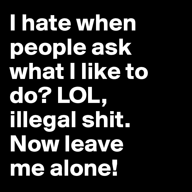 I hate when people ask
what I like to do? LOL, 
illegal shit.  Now leave 
me alone!