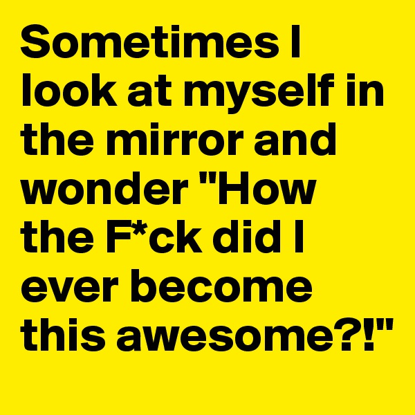 Sometimes I look at myself in the mirror and wonder "How the F*ck did I ever become this awesome?!"