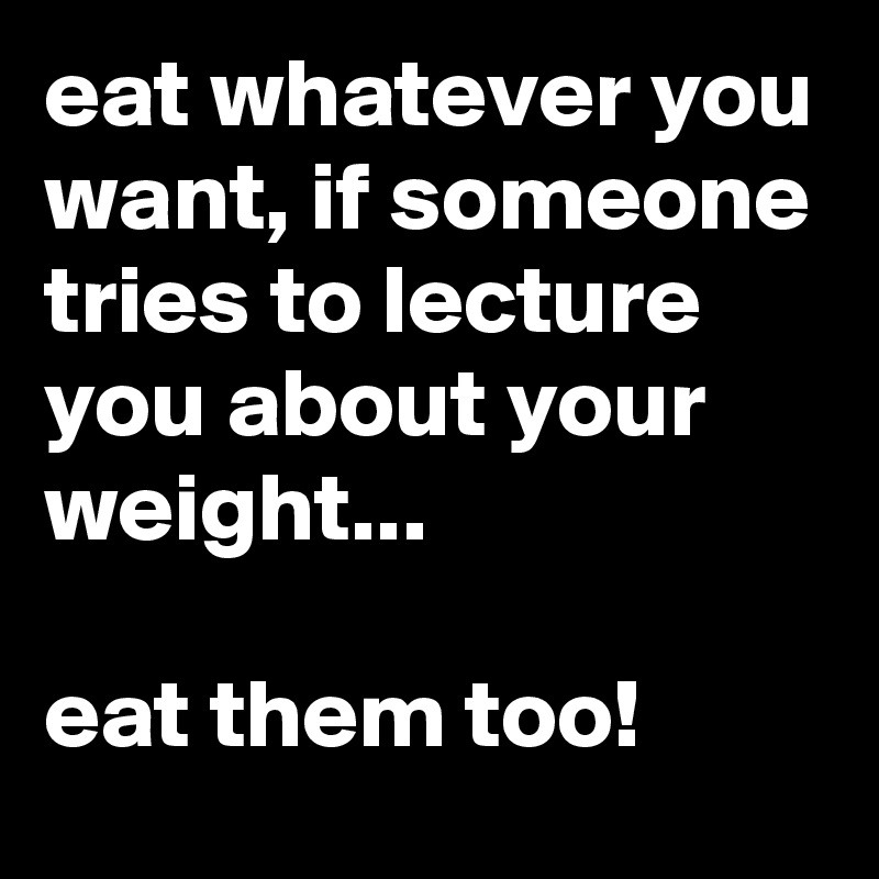 eat whatever you want, if someone tries to lecture you about your weight...

eat them too!