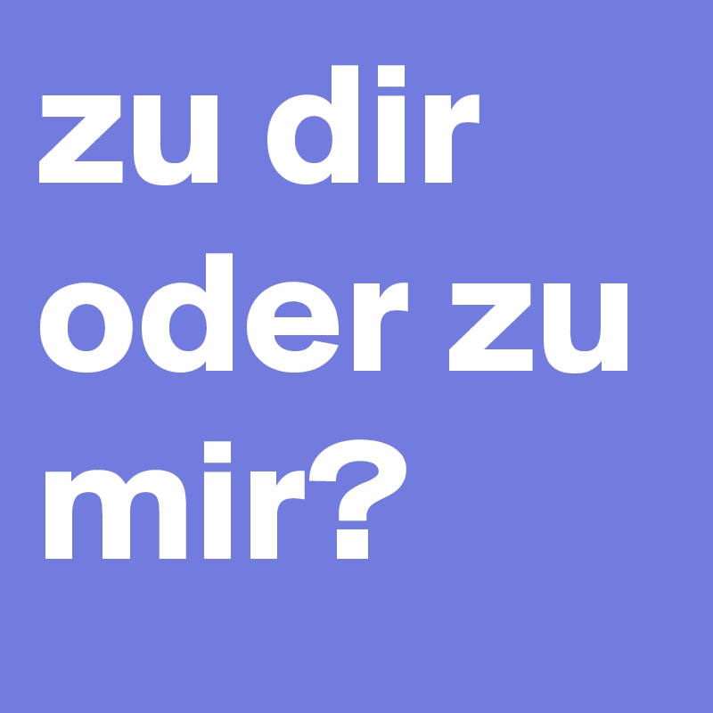 zu dir oder zu mir?