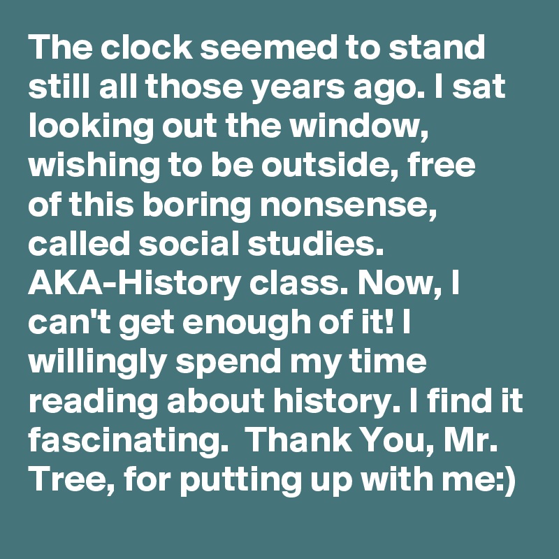 The clock seemed to stand still all those years ago. I sat looking out the window, wishing to be outside, free of this boring nonsense, called social studies. AKA-History class. Now, I can't get enough of it! I willingly spend my time reading about history. I find it fascinating.  Thank You, Mr. Tree, for putting up with me:)