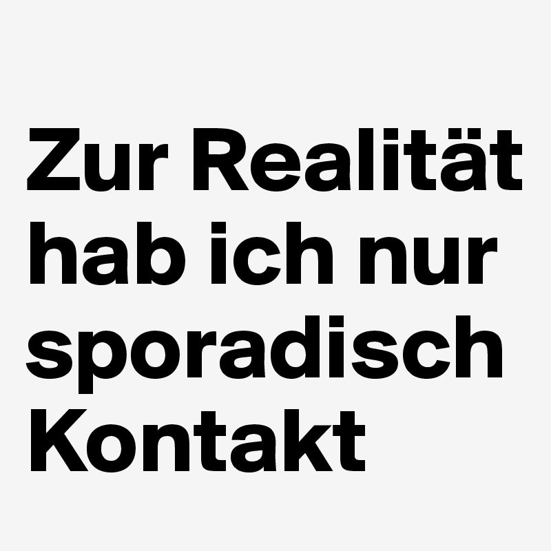 
Zur Realität hab ich nur sporadisch Kontakt